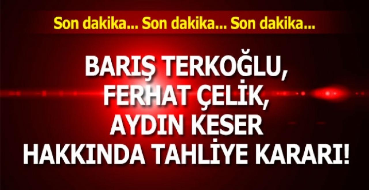 Barış Terkoğlu, Ferhat Çelik, Aydın Keser hakkında tahliye kararı!