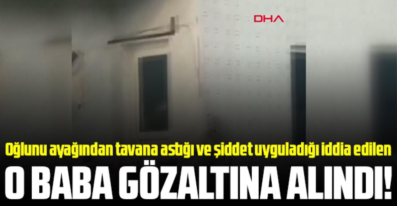 Oğlunu ayağından tavana astığı ve şiddet uyguladığı iddia edilen baba gözaltına alındı