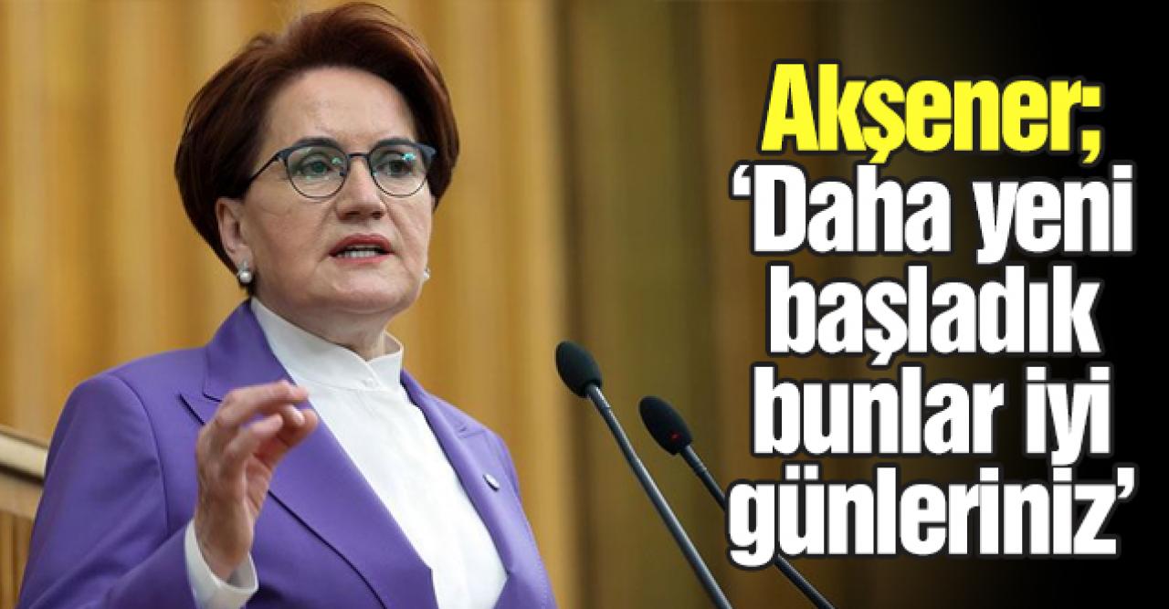 Meral Akşener: Bunlar daha iyi günleriniz, yeni başlıyoruz