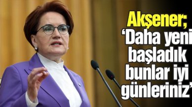 Meral Akşener: Bunlar daha iyi günleriniz, yeni başlıyoruz