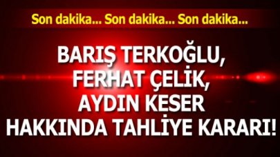 Barış Terkoğlu, Ferhat Çelik, Aydın Keser hakkında tahliye kararı!