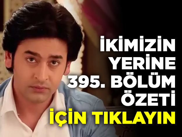 İkimizin Yerine 395. bölüm özeti